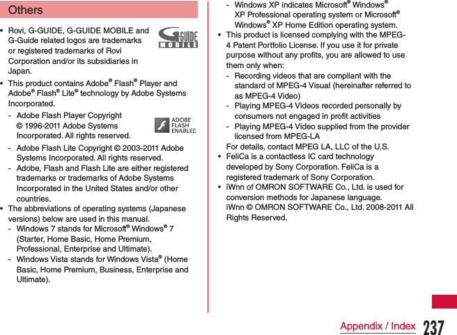 Others •Rovi, G-GUIDE, G-GUIDE MOBILE and G-Guide related logos are trademarks or registered trademarks of Rovi Corporation and/or its subsidiaries in Japan. •This product contains Adobe® Flash® Player and Adobe® Flash® Lite® technology by Adobe Systems Incorporated. - Adobe Flash Player Copyright © 1996-2011 Adobe Systems Incorporated. All rights reserved. - Adobe Flash Lite Copyright © 2003-2011 Adobe Systems Incorporated. All rights reserved.  - Adobe, Flash and Flash Lite are either registered trademarks or trademarks of Adobe Systems Incorporated in the United States and/or other countries. •The abbreviations of operating systems (Japanese versions) below are used in this manual. - Windows 7 stands for Microsoft® Windows® 7  (Starter, Home Basic, Home Premium, Professional, Enterprise and Ultimate). - Windows Vista stands for Windows Vista® (Home Basic, Home Premium, Business, Enterprise and Ultimate). - Windows XP indicates Microsoft® Windows® XP Professional operating system or Microsoft® Windows® XP Home Edition operating system. •This product is licensed complying with the MPEG-4 Patent Portfolio License. If you use it for private purpose without any profits, you are allowed to use them only when: - Recording videos that are compliant with the standard of MPEG-4 Visual (hereinafter referred to as MPEG-4 Video) - Playing MPEG-4 Videos recorded personally by consumers not engaged in profit activities - Playing MPEG-4 Video supplied from the provider licensed from MPEG-LAFor details, contact MPEG LA, LLC of the U.S. •FeliCa is a contactless IC card technology developed by Sony Corporation. FeliCa is a registered trademark of Sony Corporation. •iWnn of OMRON SOFTWARE Co., Ltd. is used for conversion methods for Japanese language.iWnn © OMRON SOFTWARE Co., Ltd. 2008-2011 All Rights Reserved.237Appendix / Index