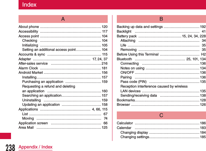 IndexAAbout phone  ……………………………………………120Accessibility  …………………………………………… 117Access point ……………………………………………104Checking  ……………………………………………104Initializing  …………………………………………… 105Setting an additional access point ………………… 104Accounts &amp; sync ……………………………………… 115Adapter ………………………………………… 17, 24, 37After-sales service …………………………………… 216Alarm Clock ……………………………………………181Android Market …………………………………………156Installing ………………………………………………157Purchasing an application …………………………159Requesting a refund and deleting  an application  ………………………………………160Searching an application ……………………………157Uninstalling …………………………………………159Updating an application ……………………………158Applications …………………………………… 4, 66, 115List  …………………………………………………… 67Moving ……………………………………………… 74Application screen …………………………………… 66Area Mail ………………………………………………125BBacking up data and settings …………………………192Backlight ……………………………………………… 41Battery pack ……………………………… 15, 24, 34, 228Attaching …………………………………………… 34Life …………………………………………………… 35Removing …………………………………………… 35Before Using this Terminal  …………………………… H2Bluetooth …………………………………… 25, 101, 134Connecting …………………………………………136Notes on using  ………………………………………134ON/OFF ………………………………………………136Pairing ………………………………………………136Pass code (PIN) ……………………………………135Reception interference caused by wireless  LAN devices  ………………………………………… 135Sending/receiving data ……………………………138Bookmarks………………………………………………128Browser …………………………………………………126CCalculator  ………………………………………………186Calendar ………………………………………………183Changing display ……………………………………184Changing settings ……………………………………185238Appendix / Index