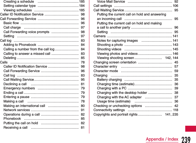 Creating a schedule  ………………………………185Setting calendar type  ………………………………184Viewing schedules  …………………………………185Caller ID Notification Service ………………………… 98Call Forwarding Service  ……………………………… 96Basic flow  …………………………………………… 96Call charge  ………………………………………… 97Call Forwarding voice prompts  …………………… 98Setting  ……………………………………………… 97Call log ………………………………………………… 83Adding to Phonebook  ……………………………… 84Calling a number from the call log ………………… 84Calling to answer a missed call  …………………… 83Deleting  ……………………………………………… 85Calls …………………………………………………… 78Caller ID Notification Service ……………………… 98Call Forwarding Service  …………………………… 96Call log  ……………………………………………… 83Call Waiting Service ………………………………… 95Declining a call  …………………………………… 81Emergency numbers  ……………………………… 79Ending a call ………………………………………… 79Entering a pause  …………………………………… 79Making a call  ……………………………………… 78Making an international call  ……………………… 80Network services …………………………………… 91Operations during a call …………………………… 82Phonebook  ………………………………………… 85Putting the call on hold  …………………………… 82Receiving a call  …………………………………… 81Voice Mail Service ………………………………… 92Call settings  …………………………………………… 106Call Waiting Service …………………………………… 95Putting the current call on hold and answering  an incoming call  …………………………………… 95Putting the current call on hold and making  a call to another party  ……………………………… 96Setting  ……………………………………………… 95Camera …………………………………………………141Notes for capturing images  ……………………… 141Shooting a photo ……………………………………143Shooting videos ……………………………………145Viewing photos and videos ………………………… 146Viewing shooting screen …………………… 142, 144Changing screen orientation ………………………… 45Character entry  ……………………………………… 57Character mode  ……………………………………… 59Charging ……………………………………………… 35Battery charging …………………………………… 35Charging time (estimate) …………………………… 36Charging with a PC  ………………………………… 39Charging with the desktop holder  ………………… 38Charging with the AC adapter  …………………… 37Usage time (estimate)  …………………………… 36Checking or unchecking options …………………… 42Connectivity settings ………………………………… 118Copyrights and portrait rights ………………… 141, 235239Appendix / Index