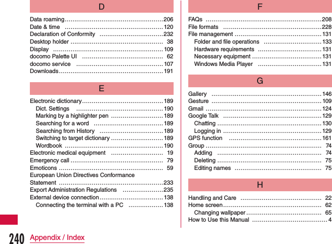 DData roaming …………………………………………… 206Date &amp; time ……………………………………………120Declaration of Conformity ……………………………232Desktop holder  ………………………………………… 38Display  …………………………………………………109docomo Palette UI …………………………………… 62docomo service ……………………………………… 107Downloads ……………………………………………… 191EElectronic dictionary ……………………………………189Dict. Settings  ………………………………………190Marking by a highlighter pen ………………………189Searching for a word  ………………………………189Searching from History  …………………………… 189Switching to target dictionary ……………………… 189Wordbook  …………………………………………… 190Electronic medical equipment ……………………… 19Emergency call ………………………………………… 79Emoticons ……………………………………………… 59European Union Directives Conformance  Statement ………………………………………………233Export Administration Regulations  …………………235External device connection …………………………… 138Connecting the terminal with a PC ………………138FFAQs ……………………………………………………208File formats  ……………………………………………228File management ………………………………………131Folder and file operations …………………………133Hardware requirements  ……………………………131Necessary equipment ……………………………… 131Windows Media Player ……………………………131GGallery ………………………………………………… 146Gesture …………………………………………………109Gmail ……………………………………………………124Google Talk ……………………………………………129Chatting ………………………………………………130Logging in ……………………………………………129GPS function  …………………………………………161Group …………………………………………………… 74Adding ……………………………………………… 74Deleting ……………………………………………… 75Editing names ……………………………………… 75HHandling and Care  …………………………………… 22Home screen …………………………………………… 62Changing wallpaper ………………………………… 65How to Use this Manual ………………………………… 4240Appendix / Index