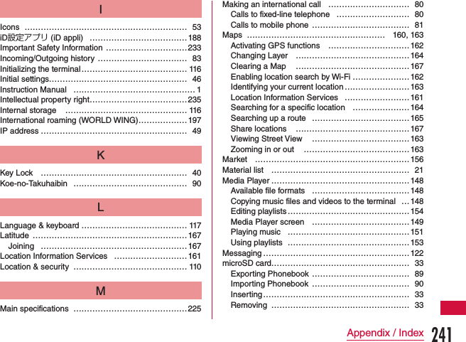 IIcons …………………………………………………… 53iD設定アプリ (iD appli) ………………………………188Important Safety Information …………………………233Incoming/Outgoing history …………………………… 83Initializing the terminal ………………………………… 116Initial settings…………………………………………… 46Instruction Manual  ……………………………………… 1Intellectual property right ………………………………235Internal storage  ……………………………………… 116International roaming (WORLD WING) ……………… 197IP address ……………………………………………… 49KKey Lock ……………………………………………… 40Koe-no-Takuhaibin …………………………………… 90LLanguage &amp; keyboard ………………………………… 117Latitude …………………………………………………167Joining  ………………………………………………167Location Information Services  ……………………… 161Location &amp; security …………………………………… 110MMain specifications ……………………………………225Making an international call  ………………………… 80Calls to fixed-line telephone  ……………………… 80Calls to mobile phone  ……………………………… 81Maps …………………………………………… 160, 163Activating GPS functions  …………………………162Changing Layer  …………………………………… 164Clearing a Map  …………………………………… 167Enabling location search by Wi-Fi …………………162Identifying your current location …………………… 163Location Information Services  …………………… 161Searching for a specific location …………………164Searching up a route ………………………………165Share locations  ……………………………………167Viewing Street View  ……………………………… 163Zooming in or out  …………………………………163Market …………………………………………………156Material list …………………………………………… 21Media Player …………………………………………… 148Available file formats  ……………………………… 148Copying music files and videos to the terminal  …148Editing playlists ……………………………………… 154Media Player screen ………………………………149Playing music ………………………………………151Using playlists ………………………………………153Messaging ………………………………………………122microSD card…………………………………………… 33Exporting Phonebook ……………………………… 89Importing Phonebook ……………………………… 90Inserting ……………………………………………… 33Removing …………………………………………… 33241Appendix / Index