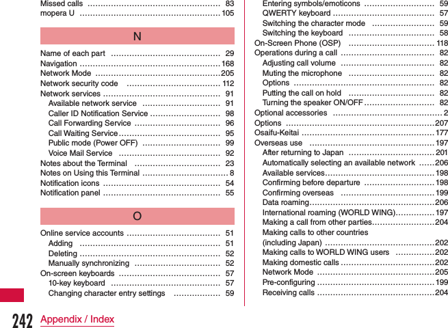 Missed calls  …………………………………………… 83mopera U ………………………………………………105NName of each part  …………………………………… 29Navigation ………………………………………………168Network Mode …………………………………………205Network security code  ……………………………… 112Network services ……………………………………… 91Available network service ………………………… 91Caller ID Notification Service ……………………… 98Call Forwarding Service  …………………………… 96Call Waiting Service ………………………………… 95Public mode (Power OFF) ………………………… 99Voice Mail Service ………………………………… 92Notes about the Terminal …………………………… 23Notes on Using this Terminal …………………………… 8Notification icons ……………………………………… 54Notification panel  ……………………………………… 55OOnline service accounts ……………………………… 51Adding ……………………………………………… 51Deleting ……………………………………………… 52Manually synchronizing …………………………… 52On-screen keyboards ………………………………… 5710-key keyboard …………………………………… 57Changing character entry settings  ……………… 59Entering symbols/emoticons ……………………… 59QWERTY keyboard ………………………………… 57Switching the character mode  …………………… 59Switching the keyboard  …………………………… 58On-Screen Phone (OSP) …………………………… 118Operations during a call ……………………………… 82Adjusting call volume ……………………………… 82Muting the microphone …………………………… 82Options ……………………………………………… 82Putting the call on hold  …………………………… 82Turning the speaker ON/OFF ……………………… 82Optional accessories …………………………………… 2Options …………………………………………………207Osaifu-Keitai …………………………………………… 177Overseas use …………………………………………197After returning to Japan ……………………………201Automatically selecting an available network ……206Available services ……………………………………198Confirming before departure ………………………198Confirming overseas ………………………………199Data roaming …………………………………………206International roaming (WORLD WING)…………… 197Making a call from other parties ……………………204Making calls to other countries  (including Japan) ……………………………………202Making calls to WORLD WING users ……………202Making domestic calls ………………………………202Network Mode ………………………………………205Pre-configuring ………………………………………199Receiving calls ………………………………………204242Appendix / Index