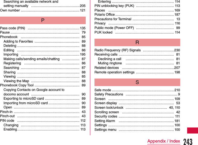 Searching an available network and  setting manually ……………………………………205Own number ……………………………………………121PPass code (PIN) ………………………………………135Pause …………………………………………………… 79Phonebook …………………………………………… 85Adding to Favorites  ………………………………… 89Deleting ……………………………………………… 88Editing ……………………………………………… 86Importing …………………………………………… 195Making calls/sending emails/chatting …………… 87Registering  ………………………………………… 86Searching …………………………………………… 87Sharing ……………………………………………… 88Viewing ……………………………………………… 85Viewing the Map …………………………………… 88Phonebook Copy Tool  ………………………………… 89Copying Contacts on Google account to  docomo account  …………………………………… 90Exporting to microSD card ………………………… 89Importing from microSD card ……………………… 90Open  ………………………………………………… 89Pinch-in ………………………………………………… 43Pinch-out ……………………………………………… 43PIN code ……………………………………………… 112Changing …………………………………………… 113Enabling ……………………………………………… 113Entering ……………………………………………… 114PIN unblocking key (PUK)  …………………………… 113Places  …………………………………………………169Polaris Office ……………………………………………187Precautions for Terminal ……………………………… 13Privacy ………………………………………………… 116Public mode (Power OFF) …………………………… 99PUK locked …………………………………………… 114RRadio Frequency (RF) Signals ………………………230Receiving calls  ………………………………………… 81Declining a call  …………………………………… 81Muting ringtone  …………………………………… 81Related devices ………………………………………207Remote operation settings  ……………………………198SSafe mode ………………………………………………210Safety Precautions  ……………………………………… 9Screen  …………………………………………………109Screen display  ………………………………………… 53Screen lock/unlock ……………………………… 40, 110Scrolling screen ……………………………………… 42Security codes ………………………………………… 111Setting Alarm  ………………………………………… 181Settings  …………………………………………………100Settings menu ………………………………………… 100243Appendix / Index