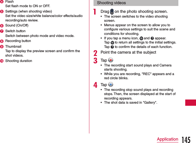 d FlashSet flash mode to ON or OFF.e Settings (when shooting video)Set the video size/white balance/color effects/audio recording/auto review.f Sound (On/Off)g Switch buttonSwitch between photo mode and video mode.h Recording buttoni ThumbnailTap to display the preview screen and confirm the shot videos.j Shooting durationShooting videosa Drag   on the photo shooting screen. •The screen switches to the video shooting screen. •Menus appear on the screen to allow you to configure various settings to suit the scene and conditions for shooting. •If you tap a menu icon,   and   appear. Tap   to return all settings to the initial settings.  Tap   to confirm the details of each function.bPoint the camera at the subjectcTap  •The recording start sound plays and Camera starts shooting. •While you are recording, &quot;REC&quot; appears and a red circle blinks.dTap  •The recording stop sound plays and recording stops. Then, the screen displayed at the start of recording appears. •The shot data is saved in &quot;Gallery&quot;.145Application