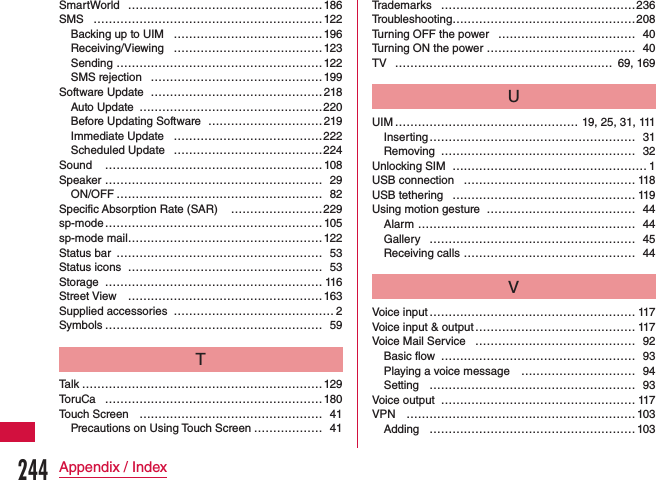 SmartWorld …………………………………………… 186SMS ……………………………………………………122Backing up to UIM …………………………………196Receiving/Viewing  …………………………………123Sending  ………………………………………………122SMS rejection  ………………………………………199Software Update ………………………………………218Auto Update  …………………………………………220Before Updating Software …………………………219Immediate Update  …………………………………222Scheduled Update  …………………………………224Sound  ………………………………………………… 108Speaker ………………………………………………… 29ON/OFF ……………………………………………… 82Specific Absorption Rate (SAR)  ……………………229sp-mode ………………………………………………… 105sp-mode mail……………………………………………122Status bar ……………………………………………… 53Status icons …………………………………………… 53Storage ………………………………………………… 116Street View ……………………………………………163Supplied accessories …………………………………… 2Symbols ………………………………………………… 59TTalk ………………………………………………………129ToruCa …………………………………………………180Touch Screen ………………………………………… 41Precautions on Using Touch Screen ……………… 41Trademarks ……………………………………………236Troubleshooting…………………………………………208Turning OFF the power ……………………………… 40Turning ON the power ………………………………… 40TV ………………………………………………… 69, 169UUIM ………………………………………… 19, 25, 31, 111Inserting ……………………………………………… 31Removing …………………………………………… 32Unlocking SIM …………………………………………… 1USB connection ……………………………………… 118USB tethering ………………………………………… 119Using motion gesture ………………………………… 44Alarm ………………………………………………… 44Gallery ……………………………………………… 45Receiving calls  ……………………………………… 44VVoice input ……………………………………………… 117Voice input &amp; output …………………………………… 117Voice Mail Service …………………………………… 92Basic flow  …………………………………………… 93Playing a voice message  ………………………… 94Setting  ……………………………………………… 93Voice output …………………………………………… 117VPN …………………………………………………… 103Adding ………………………………………………103244Appendix / Index