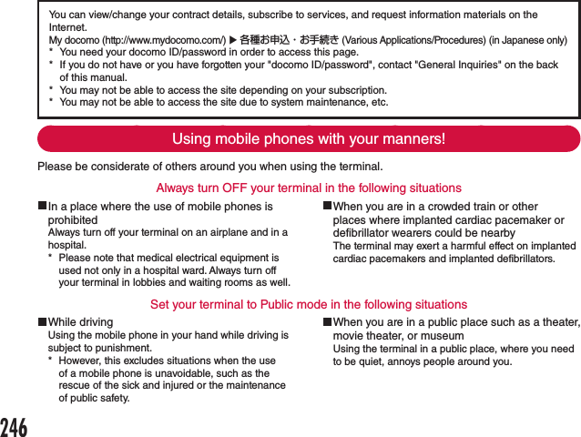 You can view/change your contract details, subscribe to services, and request information materials on the Internet.My docomo (http://www.mydocomo.com/) u 各種お申込・お手続き (Various Applications/Procedures) (in Japanese only) * You need your docomo ID/password in order to access this page. * If you do not have or you have forgotten your &quot;docomo ID/password&quot;, contact &quot;General Inquiries&quot; on the back of this manual. * You may not be able to access the site depending on your subscription. * You may not be able to access the site due to system maintenance, etc.Using mobile phones with your manners!Please be considerate of others around you when using the terminal.Always turn OFF your terminal in the following situations In a place where the use of mobile phones is prohibitedAlways turn off your terminal on an airplane and in a hospital. * Please note that medical electrical equipment is used not only in a hospital ward. Always turn off your terminal in lobbies and waiting rooms as well. When you are in a crowded train or other places where implanted cardiac pacemaker or defibrillator wearers could be nearbyThe terminal may exert a harmful effect on implanted cardiac pacemakers and implanted defibrillators.Set your terminal to Public mode in the following situations While drivingUsing the mobile phone in your hand while driving is subject to punishment. * However, this excludes situations when the use of a mobile phone is unavoidable, such as the rescue of the sick and injured or the maintenance of public safety. When you are in a public place such as a theater, movie theater, or museumUsing the terminal in a public place, where you need to be quiet, annoys people around you.246