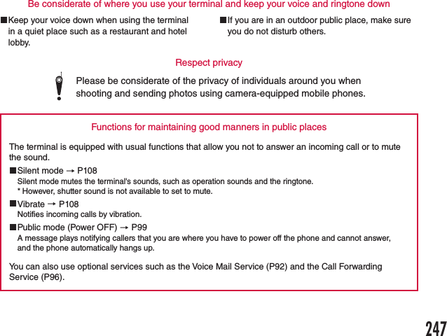 Please be considerate of the privacy of individuals around you when shooting and sending photos using camera-equipped mobile phones.Functions for maintaining good manners in public placesThe terminal is equipped with usual functions that allow you not to answer an incoming call or to mute the sound. Silent mode → P108Silent mode mutes the terminal&apos;s sounds, such as operation sounds and the ringtone. * However, shutter sound is not available to set to mute. Vibrate → P108Notifies incoming calls by vibration. Public mode (Power OFF) → P99A message plays notifying callers that you are where you have to power off the phone and cannot answer, and the phone automatically hangs up.You can also use optional services such as the Voice Mail Service (P92) and the Call Forwarding Service (P96).Be considerate of where you use your terminal and keep your voice and ringtone downRespect privacy Keep your voice down when using the terminal in a quiet place such as a restaurant and hotel lobby. If you are in an outdoor public place, make sure you do not disturb others.247