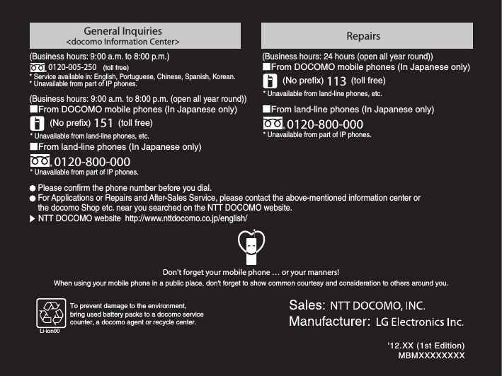Don&apos;t forget your mobile phone … or your manners!When using your mobile phone in a public place, don&apos;t forget to show common courtesy and consideration to others around you.General Inquiries&lt;docomo Information Center&gt; RepairsFor Applications or Repairs and After-Sales Service, please contact the above-mentioned information center or the docomo Shop etc. near you searched on the NTT DOCOMO website. NTT DOCOMO website  http://www.nttdocomo.co.jp/english/Please conrm the phone number before you dial.0120-800-000* Unavailable from part of IP phones.■From land-line phones (In Japanese only)* Unavailable from land-line phones, etc.(No prex) 151  (toll free)■From DOCOMO mobile phones (In Japanese only)0120-800-000* Unavailable from part of IP phones.■From land-line phones (In Japanese only)* Unavailable from land-line phones, etc.(No prex) 113  (toll free)■From DOCOMO mobile phones (In Japanese only)To prevent damage to the environment,bring used battery packs to a docomo servicecounter, a docomo agent or recycle center.Li-ion00&apos;12.XX (1st Edition)MBMXXXXXXXX’12.XXL-05DINSTRUCTION MANUALL-05DINSTRUCTION MANUALContents / PrecautionsConfirmation and Settings before Usingdocomo Palette UIApplicationUsing OverseasAppendix / IndexFile ManagementMail / InternetSettingsCalling / Network Services(Business hours: 9:00 a.m. to 8:00 p.m.) * Service available in: English, Portuguese, Chinese, Spanish, Korean.* Unavailable from part of IP phones.0120-005-250(toll free)(Business hours: 9:00 a.m. to 8:00 p.m. (open all year round))(Business hours: 24 hours (open all year round))