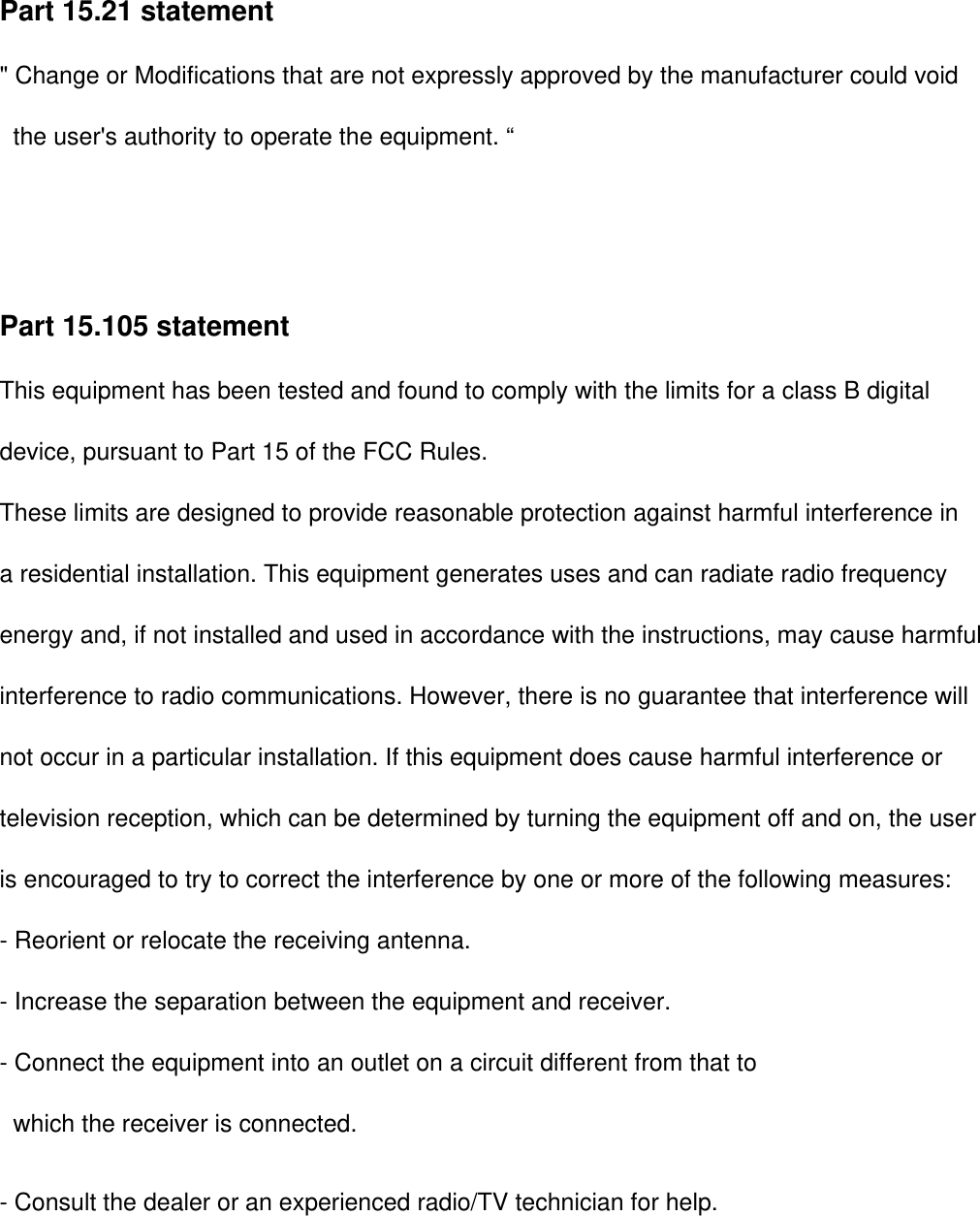 Part 15.21 statement&quot; Change or Modifications that are not expressly approved by the manufacturer could void        the user&apos;s authority to operate the equipment. “Part 15.105 statement This equipment has been tested and found to comply with the limits for a class B digitaldevice, pursuant to Part 15 of the FCC Rules. These limits are designed to provide reasonable protection against harmful interference in a residential installation. This equipment generates uses and can radiate radio frequency energy and, if not installed and used in accordance with the instructions, may cause harmfulinterference to radio communications. However, there is no guarantee that interference willnot occur in a particular installation. If this equipment does cause harmful interference or television reception, which can be determined by turning the equipment off and on, the user is encouraged to try to correct the interference by one or more of the following measures:- Reorient or relocate the receiving antenna.- Increase the separation between the equipment and receiver.- Connect the equipment into an outlet on a circuit different from that towhich the receiver is connected.- Consult the dealer or an experienced radio/TV technician for help.