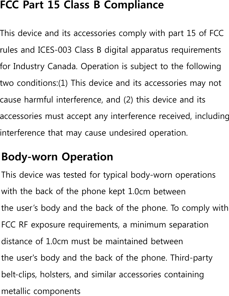 FCC Part 15 Class B ComplianceThis device and its accessories comply with part 15 of FCC rules and ICES-003 Class B digital apparatus requirements for Industry Canada. Operation is subject to the following two conditions:(1) This device and its accessories may not cause harmful interference, and (2) this device and its accessories must accept any interference received, including interference that may cause undesired operation.Body-worn OperationThis device was tested for typical body-worn operations with the back of the phone kept 1.0cm between the user’s body and the back of the phone. To comply with FCC RF exposure requirements, a minimum separation distance of 1.0cm must be maintained between the user&apos;s body and the back of the phone. Third-party belt-clips, holsters, and similar accessories containing metallic components PXVW not be used. Body-worn accessories that cannot maintain 1.0cm separation distance between the user&apos;s body and the back of the phone, and have not been tested for typical body-worn operations may not comply with FCC RF exposure limits and should be avoided.