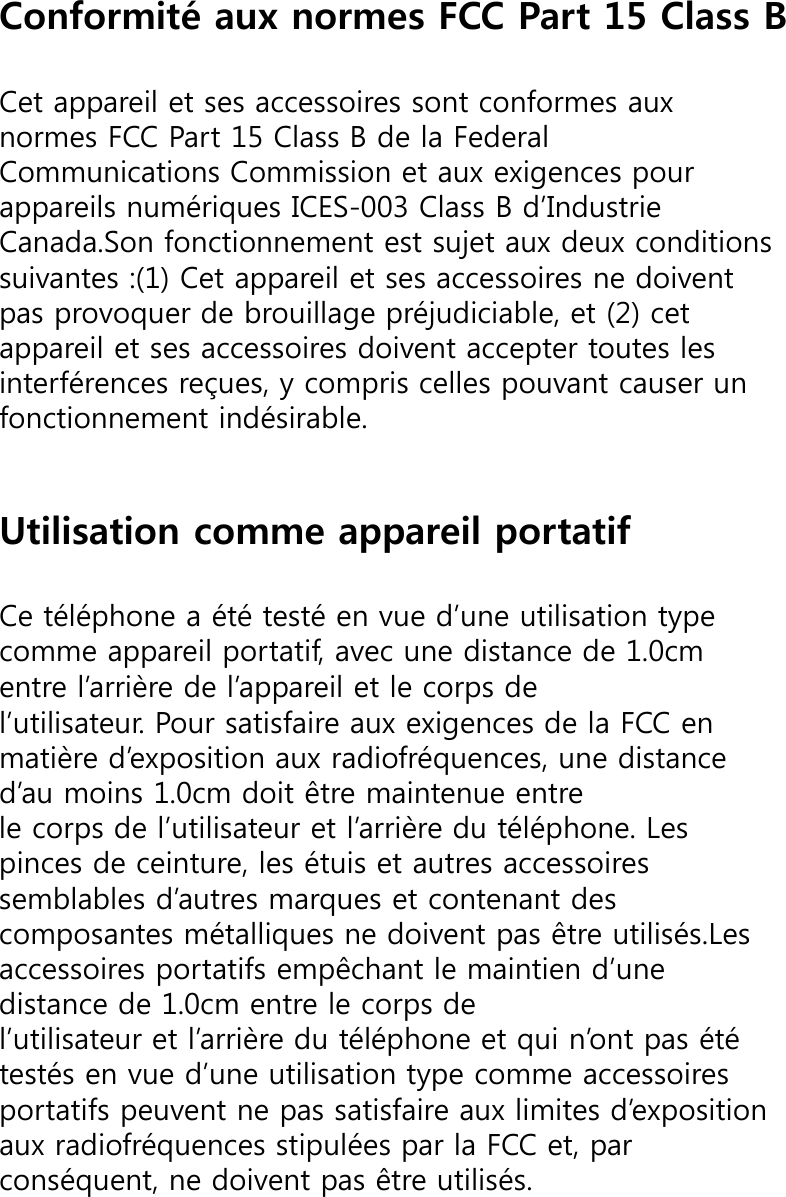 Conformité aux normes FCC Part 15 Class BCet appareil et ses accessoires sont conformes aux normes FCC Part 15 Class B de la Federal Communications Commission et aux exigences pour appareils numériques ICES-003 Class B d’Industrie Canada.Son fonctionnement est sujet aux deux conditions suivantes :(1) Cet appareil et ses accessoires ne doivent pas provoquer de brouillage préjudiciable, et (2) cet appareil et ses accessoires doivent accepter toutes les interférences reçues, y compris celles pouvant causer un fonctionnement indésirable.Utilisation comme appareil portatifCe téléphone a été testé en vue d’une utilisation type comme appareil portatif, avec une distance de 1.0cm entre l’arrière de l’appareil et le corps de l’utilisateur. Pour satisfaire aux exigences de la FCC en matière d’exposition aux radiofréquences, une distance d’au moins 1.0cm doit être maintenue entre le corps de l’utilisateur et l’arrière du téléphone. Les pinces de ceinture, les étuis et autres accessoires semblables d’autres marques et contenant des composantes métalliques ne doivent pas être utilisés.Les accessoires portatifs empêchant le maintien d’une distance de 1.0cm entre le corps de l’utilisateur et l’arrière du téléphone et qui n’ont pas été testés en vue d’une utilisation type comme accessoires portatifs peuvent ne pas satisfaire aux limites d’exposition aux radiofréquences stipulées par la FCC et, par conséquent, ne doivent pas être utilisés.