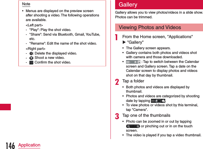 Note •Menus are displayed on the preview screen after shooting a video. The following operations are available.&lt;Left part&gt; - &quot;Play&quot;: Play the shot video. - &quot;Share&quot;: Send via Bluetooth, Gmail, YouTube, etc. - &quot;Rename&quot;: Edit the name of the shot video.&lt;Right part&gt; - : Delete the displayed video. - : Shoot a new video. - : Confirm the shot video.GalleryGallery allows you to view photos/videos in a slide show.Photos can be trimmed.Viewing Photos and Videosa From the Home screen, &quot;Applications&quot; u &quot;Gallery&quot;  •The Gallery screen appears. •Gallery contains both photos and videos shot with camera and those downloaded. • : Tap to switch between the Calendar screen and Gallery screen. Tap a date on the Calendar screen to display photos and videos shot on that day by thumbnail.bTap a folder •Both photos and videos are displayed by thumbnail. •Photos and videos are categorized by shooting date by tapping  . •To view photos or videos shot by this terminal, tap &quot;Camera&quot;.cTap one of the thumbnails •Photo can be zoomed in or out by tapping  or pinching out or in on the touch screen. •The video is played if you tap a video thumbnail.146Application