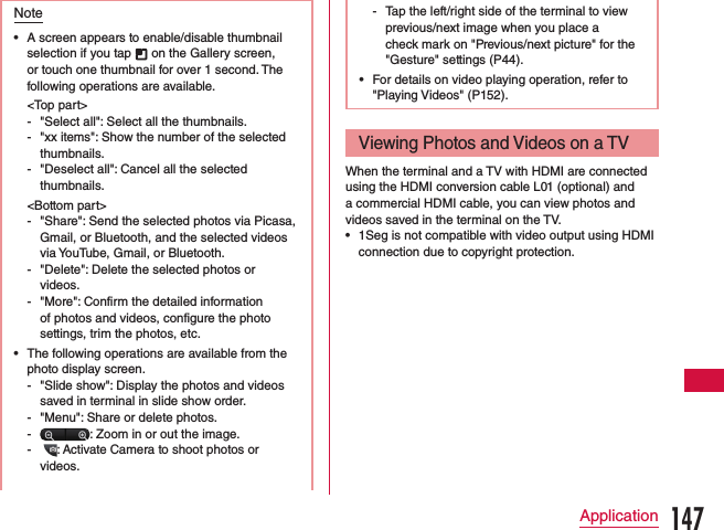 Note •A screen appears to enable/disable thumbnail selection if you tap   on the Gallery screen, or touch one thumbnail for over 1 second. The following operations are available.&lt;Top part&gt; - &quot;Select all&quot;: Select all the thumbnails.  - &quot;xx items&quot;: Show the number of the selected thumbnails. - &quot;Deselect all&quot;: Cancel all the selected thumbnails. &lt;Bottom part&gt; - &quot;Share&quot;: Send the selected photos via Picasa, Gmail, or Bluetooth, and the selected videos via YouTube, Gmail, or Bluetooth. - &quot;Delete&quot;: Delete the selected photos or videos. - &quot;More&quot;: Confirm the detailed information of photos and videos, configure the photo settings, trim the photos, etc. •The following operations are available from the photo display screen. - &quot;Slide show&quot;: Display the photos and videos saved in terminal in slide show order. - &quot;Menu&quot;: Share or delete photos. - : Zoom in or out the image. -   : Activate Camera to shoot photos or videos.  - Tap the left/right side of the terminal to view previous/next image when you place a check mark on &quot;Previous/next picture&quot; for the &quot;Gesture&quot; settings (P44). •For details on video playing operation, refer to &quot;Playing Videos&quot; (P152).Viewing Photos and Videos on a TVWhen the terminal and a TV with HDMI are connected using the HDMI conversion cable L01 (optional) and a commercial HDMI cable, you can view photos and videos saved in the terminal on the TV. •1Seg is not compatible with video output using HDMI connection due to copyright protection.147Application