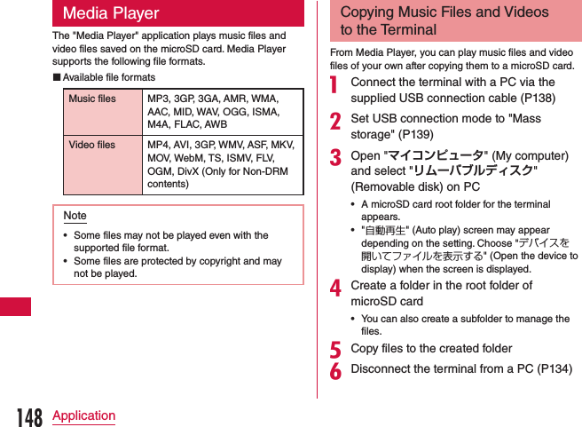 Media PlayerThe &quot;Media Player&quot; application plays music files and video files saved on the microSD card. Media Player supports the following file formats. Available file formatsMusic files MP3, 3GP, 3GA, AMR, WMA, AAC, MID, WAV, OGG, ISMA, M4A, FLAC, AWBVideo files MP4, AVI, 3GP, WMV, ASF, MKV, MOV, WebM, TS, ISMV, FLV, OGM, DivX (Only for Non-DRM contents)Note •Some files may not be played even with the supported file format. •Some files are protected by copyright and may not be played.Copying Music Files and Videos to the TerminalFrom Media Player, you can play music files and video files of your own after copying them to a microSD card.a Connect the terminal with a PC via the supplied USB connection cable (P138)bSet USB connection mode to &quot;Mass storage&quot; (P139)cOpen &quot;マイコンピュータ&quot; (My computer) and select &quot;リムーバブルディスク&quot; (Removable disk) on PC •A microSD card root folder for the terminal appears. •&quot;自動再生&quot; (Auto play) screen may appear depending on the setting. Choose &quot;デバイスを開いてファイルを表示する&quot; (Open the device to display) when the screen is displayed.dCreate a folder in the root folder of microSD card •You can also create a subfolder to manage the files.eCopy files to the created folderfDisconnect the terminal from a PC (P134)148Application