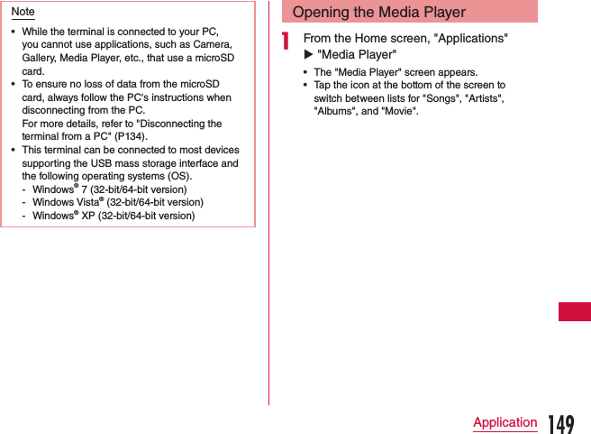 Note •While the terminal is connected to your PC, you cannot use applications, such as Camera, Gallery, Media Player, etc., that use a microSD card. •To ensure no loss of data from the microSD card, always follow the PC&apos;s instructions when disconnecting from the PC.  For more details, refer to &quot;Disconnecting the terminal from a PC&quot; (P134). •This terminal can be connected to most devices supporting the USB mass storage interface and the following operating systems (OS). - Windows® 7 (32-bit/64-bit version) - Windows Vista® (32-bit/64-bit version) - Windows® XP (32-bit/64-bit version)Opening the Media Playera From the Home screen, &quot;Applications&quot; u &quot;Media Player&quot; •The &quot;Media Player&quot; screen appears. •Tap the icon at the bottom of the screen to switch between lists for &quot;Songs&quot;, &quot;Artists&quot;, &quot;Albums&quot;, and &quot;Movie&quot;.149Application