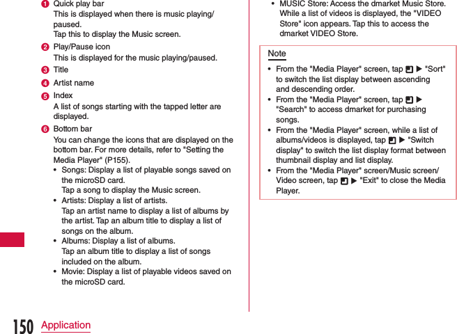 a Quick play barThis is displayed when there is music playing/paused.Tap this to display the Music screen.b Play/Pause iconThis is displayed for the music playing/paused.c Titled Artist namee IndexA list of songs starting with the tapped letter are displayed.f Bottom barYou can change the icons that are displayed on the bottom bar. For more details, refer to &quot;Setting the Media Player&quot; (P155). •Songs: Display a list of playable songs saved on the microSD card.    Tap a song to display the Music screen. •Artists: Display a list of artists.  Tap an artist name to display a list of albums by the artist. Tap an album title to display a list of songs on the album. •Albums: Display a list of albums.    Tap an album title to display a list of songs included on the album. •Movie: Display a list of playable videos saved on the microSD card. •MUSIC Store: Access the dmarket Music Store.    While a list of videos is displayed, the &quot;VIDEO Store&quot; icon appears. Tap this to access the dmarket VIDEO Store.Note •From the &quot;Media Player&quot; screen, tap   u &quot;Sort&quot; to switch the list display between ascending and descending order. •From the &quot;Media Player&quot; screen, tap   u &quot;Search&quot; to access dmarket for purchasing songs. •From the &quot;Media Player&quot; screen, while a list of albums/videos is displayed, tap   u &quot;Switch display&quot; to switch the list display format between thumbnail display and list display. •From the &quot;Media Player&quot; screen/Music screen/Video screen, tap   u &quot;Exit&quot; to close the Media Player.150Application