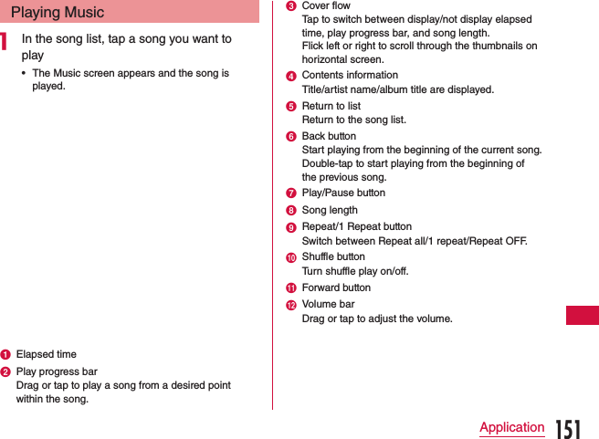Playing Musica In the song list, tap a song you want to play •The Music screen appears and the song is played.a Elapsed timeb Play progress barDrag or tap to play a song from a desired point within the song.c Cover flowTap to switch between display/not display elapsed time, play progress bar, and song length.Flick left or right to scroll through the thumbnails on horizontal screen.d Contents informationTitle/artist name/album title are displayed.e Return to listReturn to the song list.f Back buttonStart playing from the beginning of the current song. Double-tap to start playing from the beginning of the previous song.g Play/Pause buttonh Song lengthi Repeat/1 Repeat buttonSwitch between Repeat all/1 repeat/Repeat OFF.j Shuffle buttonTurn shuffle play on/off.k Forward buttonl Volume barDrag or tap to adjust the volume.151Application