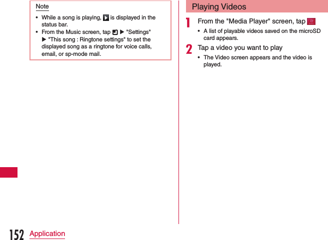 Note •While a song is playing,   is displayed in the status bar. •From the Music screen, tap   u &quot;Settings&quot; u &quot;This song : Ringtone settings&quot; to set the displayed song as a ringtone for voice calls, email, or sp-mode mail.Playing Videosa From the &quot;Media Player&quot; screen, tap  •A list of playable videos saved on the microSD card appears.bTap a video you want to play •The Video screen appears and the video is played.152Application