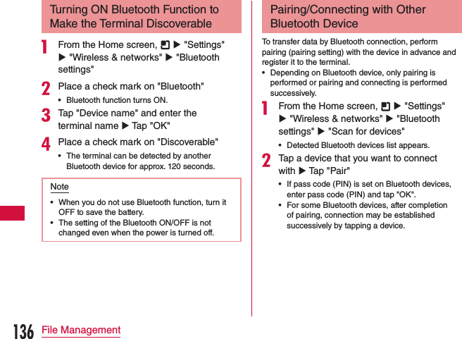 Turning ON Bluetooth Function to Make the Terminal Discoverablea From the Home screen,   u &quot;Settings&quot; u &quot;Wireless &amp; networks&quot; u &quot;Bluetooth settings&quot;bPlace a check mark on &quot;Bluetooth&quot; •Bluetooth function turns ON.cTap &quot;Device name&quot; and enter the terminal name u Tap &quot;OK&quot;dPlace a check mark on &quot;Discoverable&quot; •The terminal can be detected by another Bluetooth device for approx. 120 seconds.Note •When you do not use Bluetooth function, turn it OFF to save the battery. •The setting of the Bluetooth ON/OFF is not changed even when the power is turned off.Pairing/Connecting with Other Bluetooth DeviceTo transfer data by Bluetooth connection, perform pairing (pairing setting) with the device in advance and register it to the terminal. •Depending on Bluetooth device, only pairing is performed or pairing and connecting is performed successively.a From the Home screen,   u &quot;Settings&quot; u &quot;Wireless &amp; networks&quot; u &quot;Bluetooth settings&quot; u &quot;Scan for devices&quot; •Detected Bluetooth devices list appears.bTap a device that you want to connect with u Tap &quot;Pair&quot; •If pass code (PIN) is set on Bluetooth devices, enter pass code (PIN) and tap &quot;OK&quot;. •For some Bluetooth devices, after completion of pairing, connection may be established successively by tapping a device.136File Management