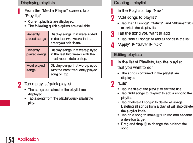 Displaying playlistsa From the &quot;Media Player&quot; screen, tap &quot;Play list&quot; •Current playlists are displayed. •The following quick playlists are available.Recently added songsDisplay songs that were added in the last two weeks in the order you add them.Recently played songsDisplay songs that were played in the last two weeks with the most recent date on top.Most played songsDisplay songs that were played with the most frequently played song on top.bTap a playlist/quick playlist •The songs contained in the playlist are displayed. •Tap a song from the playlist/quick playlist to play.Creating a playlista In the Playlists, tap &quot;New&quot;b&quot;Add songs to playlist&quot; •Tap the &quot;All songs&quot;, &quot;Artists&quot;, and &quot;Albums&quot; tabs to switch the display list.cTap the song you want to add •Tap &quot;Add all songs&quot; to add all songs in the list.d&quot;Apply&quot; u &quot;Save&quot; u &quot;OK&quot;Editing playlistsa In the list of Playlists, tap the playlist that you want to edit •The songs contained in the playlist are displayed.b&quot;Edit&quot; •Tap the title of the playlist to edit the title. •Tap &quot;Add songs to playlist&quot; to add a song to the playlist. •Tap &quot;Delete all songs&quot; to delete all songs. Deleting all songs from a playlist will also delete the playlist itself. •Tap on a song to make   turn red and become a deletion target. •Drag and drop   to change the order of the song.154Application