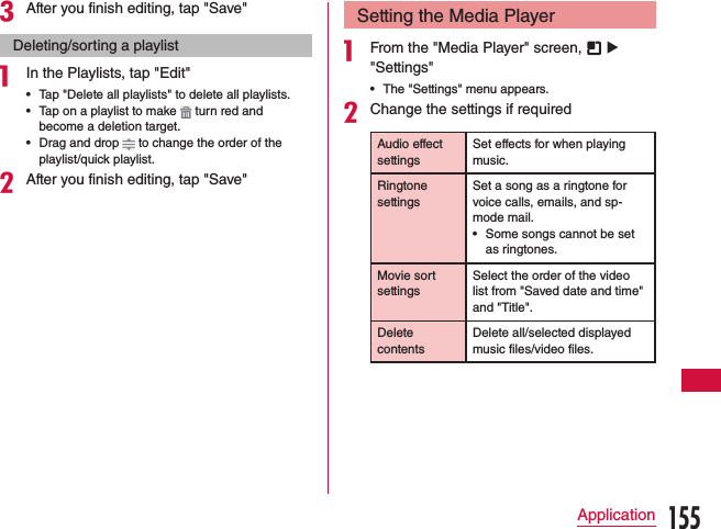 cAfter you finish editing, tap &quot;Save&quot;Deleting/sorting a playlista In the Playlists, tap &quot;Edit&quot; •Tap &quot;Delete all playlists&quot; to delete all playlists. •Tap on a playlist to make   turn red and become a deletion target. •Drag and drop   to change the order of the playlist/quick playlist.bAfter you finish editing, tap &quot;Save&quot;Setting the Media Playera From the &quot;Media Player&quot; screen,   u &quot;Settings&quot; •The &quot;Settings&quot; menu appears.bChange the settings if requiredAudio effect settingsSet effects for when playing music.Ringtone settingsSet a song as a ringtone for voice calls, emails, and sp-mode mail. •Some songs cannot be set as ringtones.Movie sort settingsSelect the order of the video list from &quot;Saved date and time&quot; and &quot;Title&quot;.Delete contentsDelete all/selected displayed music files/video files.155Application