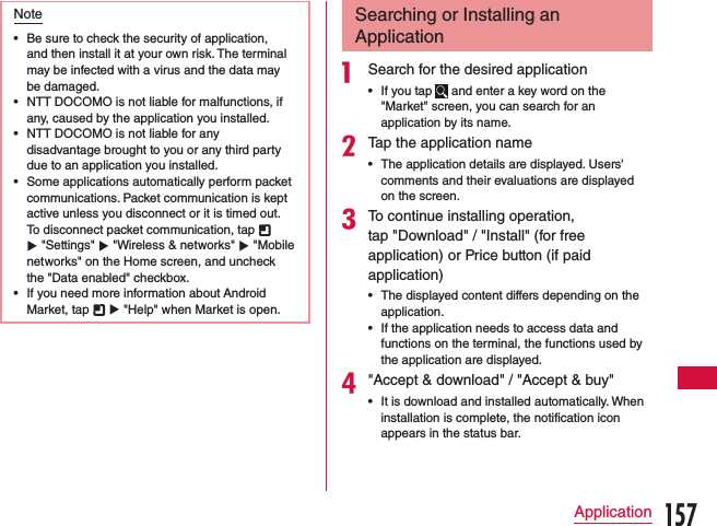 Note •Be sure to check the security of application, and then install it at your own risk. The terminal may be infected with a virus and the data may be damaged. •NTT DOCOMO is not liable for malfunctions, if any, caused by the application you installed. •NTT DOCOMO is not liable for any disadvantage brought to you or any third party due to an application you installed. •Some applications automatically perform packet communications. Packet communication is kept active unless you disconnect or it is timed out. To disconnect packet communication, tap   u &quot;Settings&quot; u &quot;Wireless &amp; networks&quot; u &quot;Mobile networks&quot; on the Home screen, and uncheck the &quot;Data enabled&quot; checkbox. •If you need more information about Android Market, tap   u &quot;Help&quot; when Market is open.Searching or Installing an Applicationa Search for the desired application •If you tap   and enter a key word on the &quot;Market&quot; screen, you can search for an application by its name.bTap the application name •The application details are displayed. Users&apos; comments and their evaluations are displayed on the screen.cTo continue installing operation, tap &quot;Download&quot; / &quot;Install&quot; (for free application) or Price button (if paid application) •The displayed content differs depending on the application. •If the application needs to access data and functions on the terminal, the functions used by the application are displayed.d&quot;Accept &amp; download&quot; / &quot;Accept &amp; buy&quot; •It is download and installed automatically. When installation is complete, the notification icon appears in the status bar.157Application