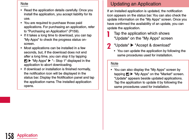 Note •Read the application details carefully. Once you install the application, you accept liability for its use. •You are required to purchase those paid applications. For purchasing an application, refer to &quot;Purchasing an Application&quot; (P159). •If it takes a long time to download, you can tap &quot;My Apps&quot; to check the progress status on-screen. •Most applications can be installed in a few seconds, but, if the download does not end after a long time, you can stop it by tapping  u &quot;My Apps&quot; u &quot;× Stop 1&quot; displayed in the application to abort downloading. •If download or installation is finished normally, the notification icon will be displayed in the status bar. Display the Notification panel and tap the application name. The installed application opens.Updating an ApplicationIf an installed application is updated, the notification icon appears on the status bar. You can also check the update information on the &quot;My Apps&quot; screen. Once you have confirmed the availability of an update, you can update the application.a Tap the application which shows &quot;Update&quot; on the &quot;My Apps&quot; screenb&quot;Update&quot; u &quot;Accept &amp; download&quot; •You can update the application by following the same procedures used for installation.Note •You can also display the &quot;My Apps&quot; screen by tapping   u &quot;My Apps&quot; on the &quot;Market&quot; screen. &quot;Update&quot; appears beside updated applications. Tap the application to update it by following the same procedures used for installation.158Application