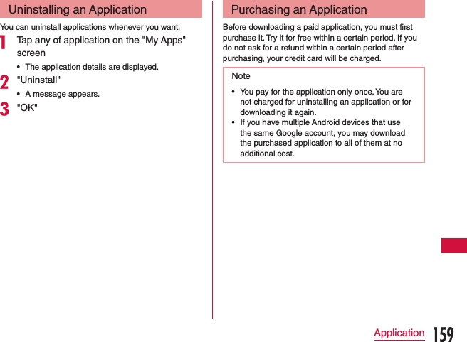 Uninstalling an ApplicationYou can uninstall applications whenever you want.a Tap any of application on the &quot;My Apps&quot; screen •The application details are displayed.b&quot;Uninstall&quot; •A message appears.c&quot;OK&quot;Purchasing an ApplicationBefore downloading a paid application, you must first purchase it. Try it for free within a certain period. If you do not ask for a refund within a certain period after purchasing, your credit card will be charged.Note •You pay for the application only once. You are not charged for uninstalling an application or for downloading it again. •If you have multiple Android devices that use the same Google account, you may download the purchased application to all of them at no additional cost.159Application