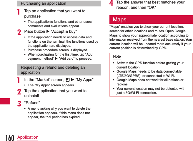 Purchasing an applicationa Tap an application that you want to purchase •The application&apos;s functions and other users&apos; comments and evaluations appear.bPrice button u &quot;Accept &amp; buy&quot; •If the application needs to access data and functions on the terminal, the functions used by the application are displayed. •Purchase procedure screen is displayed. •When purchasing for the first time, tap &quot;Add payment method&quot; u &quot;Add card&quot; to proceed.Requesting a refund and deleting an applicationa In the &quot;Market&quot; screen,   u &quot;My Apps&quot; •The &quot;My Apps&quot; screen appears.bTap the application that you want to uninstallc&quot;Refund&quot; •A menu asking why you want to delete the application appears. If this menu does not appear, the trial period has expired.dTap the answer that best matches your reason, and then &quot;OK&quot;Maps&quot;Maps&quot; enables you to show your current location, search for other locations and routes. Open Google Maps to show your approximate location according to information received from the nearest base station. Your current location will be updated more accurately if your current position is determined by GPS.Note •Activate the GPS function before getting your current location. •Google Maps needs to be data connectable (LTE/3G/GPRS), or connected to Wi-Fi. •Google Maps does not work for all nations or regions. •Your current location may not be detected with just a 3G/Wi-Fi connection.160Application