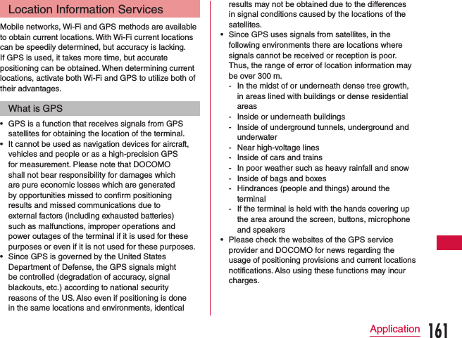 Location Information ServicesMobile networks, Wi-Fi and GPS methods are available to obtain current locations. With Wi-Fi current locations can be speedily determined, but accuracy is lacking. If GPS is used, it takes more time, but accurate positioning can be obtained. When determining current locations, activate both Wi-Fi and GPS to utilize both of their advantages.What is GPS •GPS is a function that receives signals from GPS satellites for obtaining the location of the terminal. •It cannot be used as navigation devices for aircraft, vehicles and people or as a high-precision GPS for measurement. Please note that DOCOMO shall not bear responsibility for damages which are pure economic losses which are generated by opportunities missed to confirm positioning results and missed communications due to external factors (including exhausted batteries) such as malfunctions, improper operations and power outages of the terminal if it is used for these purposes or even if it is not used for these purposes. •Since GPS is governed by the United States Department of Defense, the GPS signals might be controlled (degradation of accuracy, signal blackouts, etc.) according to national security reasons of the US. Also even if positioning is done in the same locations and environments, identical results may not be obtained due to the differences in signal conditions caused by the locations of the satellites. •Since GPS uses signals from satellites, in the following environments there are locations where signals cannot be received or reception is poor. Thus, the range of error of location information may be over 300 m. - In the midst of or underneath dense tree growth, in areas lined with buildings or dense residential areas - Inside or underneath buildings - Inside of underground tunnels, underground and underwater - Near high-voltage lines - Inside of cars and trains - In poor weather such as heavy rainfall and snow - Inside of bags and boxes - Hindrances (people and things) around the terminal - If the terminal is held with the hands covering up the area around the screen, buttons, microphone and speakers •Please check the websites of the GPS service provider and DOCOMO for news regarding the usage of positioning provisions and current locations notifications. Also using these functions may incur charges.161Application