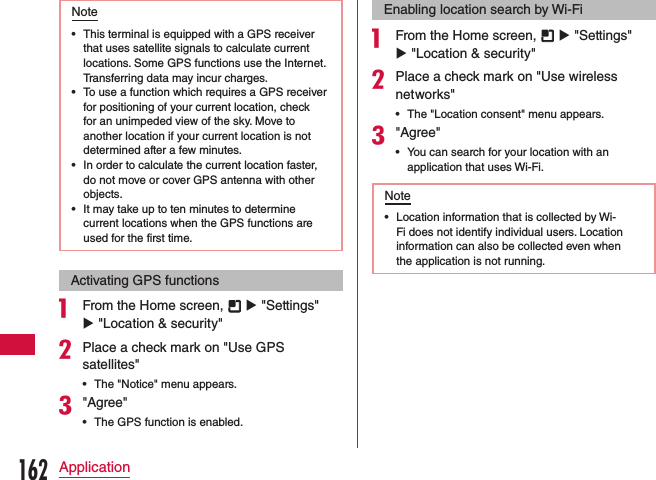 Note •This terminal is equipped with a GPS receiver that uses satellite signals to calculate current locations. Some GPS functions use the Internet. Transferring data may incur charges. •To use a function which requires a GPS receiver for positioning of your current location, check for an unimpeded view of the sky. Move to another location if your current location is not determined after a few minutes. •In order to calculate the current location faster, do not move or cover GPS antenna with other objects. •It may take up to ten minutes to determine current locations when the GPS functions are used for the first time.Activating GPS functionsa From the Home screen,   u &quot;Settings&quot; u &quot;Location &amp; security&quot;bPlace a check mark on &quot;Use GPS satellites&quot; •The &quot;Notice&quot; menu appears.c&quot;Agree&quot; •The GPS function is enabled.Enabling location search by Wi-Fia From the Home screen,   u &quot;Settings&quot; u &quot;Location &amp; security&quot;bPlace a check mark on &quot;Use wireless networks&quot; •The &quot;Location consent&quot; menu appears.c&quot;Agree&quot; •You can search for your location with an application that uses Wi-Fi.Note •Location information that is collected by Wi-Fi does not identify individual users. Location information can also be collected even when the application is not running.162Application