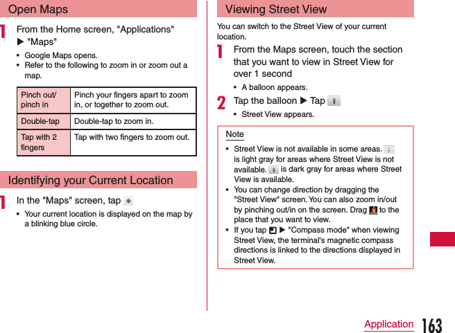 Open Mapsa From the Home screen, &quot;Applications&quot; u &quot;Maps&quot;  •Google Maps opens. •Refer to the following to zoom in or zoom out a map.Pinch out/ pinch inPinch your fingers apart to zoom in, or together to zoom out.Double-tap Double-tap to zoom in.Tap with 2 fingersTap with two fingers to zoom out.Identifying your Current Locationa In the &quot;Maps&quot; screen, tap  •Your current location is displayed on the map by a blinking blue circle.Viewing Street ViewYou can switch to the Street View of your current location.a From the Maps screen, touch the section that you want to view in Street View for over 1 second •A balloon appears.bTap the balloon u Tap  •Street View appears.Note •Street View is not available in some areas.   is light gray for areas where Street View is not available.   is dark gray for areas where Street View is available. •You can change direction by dragging the &quot;Street View&quot; screen. You can also zoom in/out by pinching out/in on the screen. Drag   to the place that you want to view. •If you tap   u &quot;Compass mode&quot; when viewing Street View, the terminal&apos;s magnetic compass directions is linked to the directions displayed in Street View.163Application