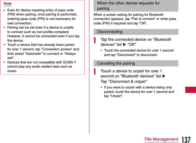 Note •Even for device requiring entry of pass code (PIN) when pairing, once pairing is performed, entering pass code (PIN) is not necessary for next connection. •Pairing can be set even if a device is unable to connect such as non-profile-compliant. However, it cannot be connected even if you tap the device. •Touch a device that has already been paired for over 1 second, tap &quot;Connection access&quot; and then select &quot;Automatic&quot; to connect or &quot;Always ask&quot;. •Devices that are not compatible with SCMS-T cannot play any audio related data such as music.When the other device requests for pairingWhen a screen asking for pairing for Bluetooth connection appears, tap &quot;Pair &amp; connect&quot; or enter pass code (PIN) if required and tap &quot;OK&quot;.Disconnectinga Tap the connected device on &quot;Bluetooth devices&quot; list u &quot;OK&quot;  •Touch the connected device for over 1 second and tap &quot;Disconnect&quot; to disconnect.Canceling the pairinga Touch a device to unpair for over 1 second on &quot;Bluetooth devices&quot; list u Tap &quot;Disconnect &amp; unpair&quot; •If you want to unpair with a device being only paired, touch the device for over 1 second and tap &quot;Unpair&quot;.137File Management