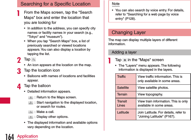 Searching for a Specific Locationa From the Maps screen, tap the &quot;Search Maps&quot; box and enter the location that you are looking for •In addition to the address, you can specify city names or facility names in your search (e.g., &quot;Tokyo&quot; and &quot;museum&quot;). •When you tap &quot;Search Maps&quot; box, a list of previously searched or viewed locations appears. You can also display a location by tapping the list.bTap  •An icon appears at the location on the map.cTap the location icon •Balloons with names of locations and facilities appear.dTap the balloon •Detailed information appears.: Return to the Maps screen.: Start navigation to the displayed location, or search for routes.: Make a call.: Display other options. •The displayed information and available options vary depending on the location.Note •You can also search by voice entry. For details, refer to &quot;Searching for a web page by voice entry&quot; (P128).Changing LayerThe map can display multiple layers of different information.Adding a layera Tap   in the &quot;Maps&quot; screen •The &quot;Layers&quot; menu appears. The following information is displayed in the layers.Traffic View traffic information. This is only available in some areas.Satellite View satellite photos.Terrain View topography.Transit LinesView train information. This is only available in some areas.Latitude Join Latitude. For details, refer to &quot;Joining Latitude&quot; (P167).164Application