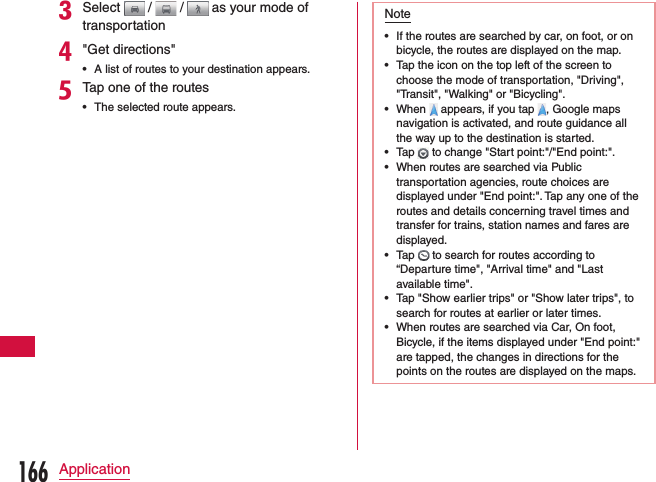 cSelect   /   /   as your mode of transportationd&quot;Get directions&quot; •A list of routes to your destination appears.eTap one of the routes •The selected route appears.Note •If the routes are searched by car, on foot, or on bicycle, the routes are displayed on the map. •Tap the icon on the top left of the screen to choose the mode of transportation, &quot;Driving&quot;, &quot;Transit&quot;, &quot;Walking&quot; or &quot;Bicycling&quot;. •When   appears, if you tap  , Google maps navigation is activated, and route guidance all the way up to the destination is started. •Tap   to change &quot;Start point:&quot;/&quot;End point:&quot;. •When routes are searched via Public transportation agencies, route choices are displayed under &quot;End point:&quot;. Tap any one of the routes and details concerning travel times and transfer for trains, station names and fares are displayed. •Tap   to search for routes according to “Departure time&quot;, &quot;Arrival time&quot; and &quot;Last available time&quot;. •Tap &quot;Show earlier trips&quot; or &quot;Show later trips&quot;, to search for routes at earlier or later times. •When routes are searched via Car, On foot, Bicycle, if the items displayed under &quot;End point:&quot; are tapped, the changes in directions for the points on the routes are displayed on the maps.166Application