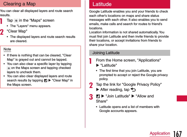Clearing a MapYou can clear all displayed layers and route search results.a Tap   in the &quot;Maps&quot; screen •The &quot;Layers&quot; menu appears.b&quot;Clear Map&quot; •The displayed layers and route search results are cleared.Note •If there is nothing that can be cleared, &quot;Clear Map&quot; is grayed out and cannot be tapped. •You can also clear a specific layer by tapping  on the Maps screen and tapping checked layers to uncheck them. •You can also clear displayed layers and route search results by tapping   u &quot;Clear Map&quot; in the Maps screen.LatitudeGoogle Latitude enables you and your friends to check each other&apos;s locations on maps and share status messages with each other. It also enables you to send emails, make calls and search for routes to friend&apos;s locations.Location information is not shared automatically. You must first join Latitude and then invite friends to provide their locations, or accept invitations from friends to share your location.Joining Latitudea From the Home screen, &quot;Applications&quot; u &quot;Latitude&quot;  •The first time that you join Latitude, you are prompted to accept or reject the Google privacy policy.bTap the link for &quot;Google Privacy Policy&quot; u After reading, tap c  u &quot;Join Latitude&quot; u &quot;Allow and Share&quot; •Latitude opens and a list of members with Google accounts appears.167Application