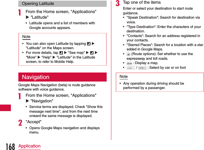 Opening Latitudea From the Home screen, &quot;Applications&quot; u &quot;Latitude&quot; •Latitude opens and a list of members with Google accounts appears.Note •You can also open Latitude by tapping   u &quot;Latitude&quot; on the Maps screen. •For more details, tap   u &quot;See map&quot; u   u &quot;More&quot; u &quot;Help&quot; u &quot;Latitude&quot; in the Latitude screen, to refer to Mobile Help.NavigationGoogle Maps Navigation (beta) is route guidance software with voice guidance.a From the Home screen, &quot;Applications&quot; u &quot;Navigation&quot;  •Service terms are displayed. Check &quot;Show this message next time&quot;, and from the next time onward the same message is displayed.b&quot;Accept&quot; •Opens Google Maps navigation and displays menu.cTap one of the itemsEnter or select your destination to start route guidance. •&quot;Speak Destination&quot;: Search for destination via voice. •&quot;Type Destination&quot;: Enter the characters of your destination. •&quot;Contacts&quot;: Search for an address registered in your contacts. •&quot;Starred Places&quot;: Search for a location with a star added in Google Maps. • (Route options): Set whether to use the expressway and toll roads. • : Display a map. • /   : Select by car or on footNote •Any operation during driving should be performed by a passenger.168Application
