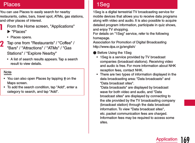 PlacesYou can use Places to easily search for nearby restaurants, cafes, bars, travel spot, ATMs, gas stations, and other places of interest.a From the Home screen, &quot;Applications&quot; u &quot;Places&quot;  •Places opens.bTap one from &quot;Restaurants&quot; / &quot;Coffee&quot; / &quot;Bars&quot; / &quot;Attractions&quot; / &quot;ATMs&quot; / &quot;Gas Stations&quot; / &quot;Explore Nearby&quot; •A list of search results appears. Tap a search result to view details.Note •You can also open Places by tapping   on the Maps screen. •To add the search condition, tap &quot;Add&quot;, enter a category to search, and tap &quot;Add&quot;.1Seg1Seg is a digital terrestrial TV broadcasting service for mobile devices that allows you to receive data programs along with video and audio. It is also possible to acquire detailed program information, participate in quiz shows, and enjoy TV shopping. For details on &quot;1Seg&quot; service, refer to the following homepage.Association for Promotion of Digital Broadcastinghttp://www.dpa.or.jp/english/ ●Before Using the 1Seg •1Seg is a service provided by TV broadcast companies (broadcast stations). Receiving video and audio is free. For more information about NHK reception fees, contact NHK. •There are two types of information displayed in the data broadcasting area: &quot;Data broadcasts&quot; and &quot;Data broadcast sites&quot;.    &quot;Data broadcasts&quot; are displayed by broadcast wave for both video and audio, and &quot;Data broadcast sites&quot; are displayed by connecting to the site provided by the TV broadcasting company (broadcast station) through the data broadcast information. To view &quot;Data broadcast sites&quot;, etc. packet communication fees are charged. Information fees may be required to access some sites.169Application