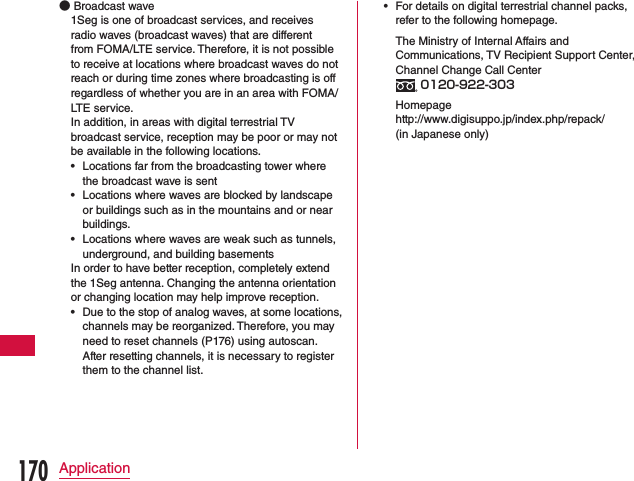  ●Broadcast wave1Seg is one of broadcast services, and receives radio waves (broadcast waves) that are different from FOMA/LTE service. Therefore, it is not possible to receive at locations where broadcast waves do not reach or during time zones where broadcasting is off regardless of whether you are in an area with FOMA/LTE service. In addition, in areas with digital terrestrial TV broadcast service, reception may be poor or may not be available in the following locations. •Locations far from the broadcasting tower where the broadcast wave is sent •Locations where waves are blocked by landscape or buildings such as in the mountains and or near buildings. •Locations where waves are weak such as tunnels, underground, and building basementsIn order to have better reception, completely extend the 1Seg antenna. Changing the antenna orientation or changing location may help improve reception. •Due to the stop of analog waves, at some locations, channels may be reorganized. Therefore, you may need to reset channels (P176) using autoscan. After resetting channels, it is necessary to register them to the channel list. •For details on digital terrestrial channel packs, refer to the following homepage.  The Ministry of Internal Affairs and Communications, TV Recipient Support Center, Channel Change Call Center  0120-922-303 Homepage http://www.digisuppo.jp/index.php/repack/ (in Japanese only)170Application