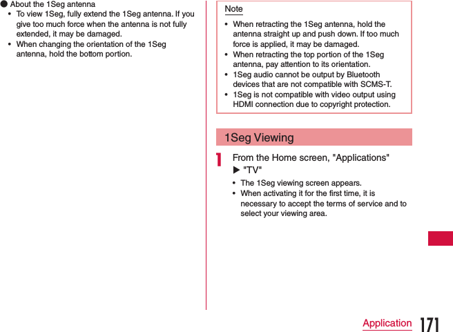  ●About the 1Seg antenna •To view 1Seg, fully extend the 1Seg antenna. If you give too much force when the antenna is not fully extended, it may be damaged.  •When changing the orientation of the 1Seg antenna, hold the bottom portion.Note •When retracting the 1Seg antenna, hold the antenna straight up and push down. If too much force is applied, it may be damaged. •When retracting the top portion of the 1Seg antenna, pay attention to its orientation. •1Seg audio cannot be output by Bluetooth devices that are not compatible with SCMS-T. •1Seg is not compatible with video output using HDMI connection due to copyright protection.1Seg Viewinga From the Home screen, &quot;Applications&quot; u &quot;TV&quot; •The 1Seg viewing screen appears. •When activating it for the first time, it is necessary to accept the terms of service and to select your viewing area.171Application