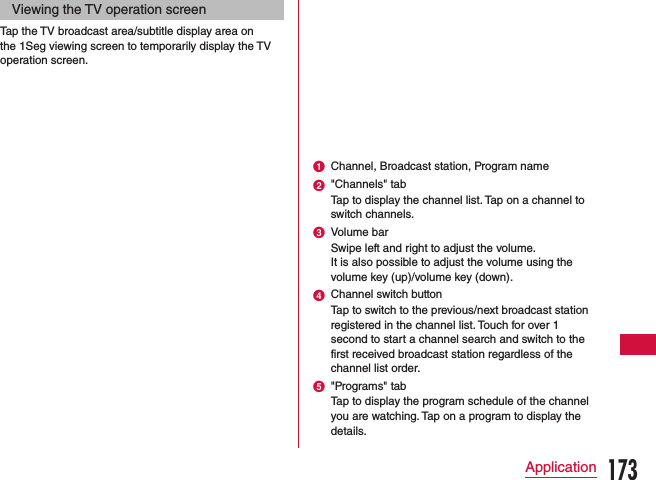 Viewing the TV operation screenTap the TV broadcast area/subtitle display area on the 1Seg viewing screen to temporarily display the TV operation screen.a Channel, Broadcast station, Program nameb &quot;Channels&quot; tabTap to display the channel list. Tap on a channel to switch channels.c Volume barSwipe left and right to adjust the volume.It is also possible to adjust the volume using the volume key (up)/volume key (down). d Channel switch buttonTap to switch to the previous/next broadcast station registered in the channel list. Touch for over 1 second to start a channel search and switch to the first received broadcast station regardless of the channel list order.e &quot;Programs&quot; tabTap to display the program schedule of the channel you are watching. Tap on a program to display the details.173Application