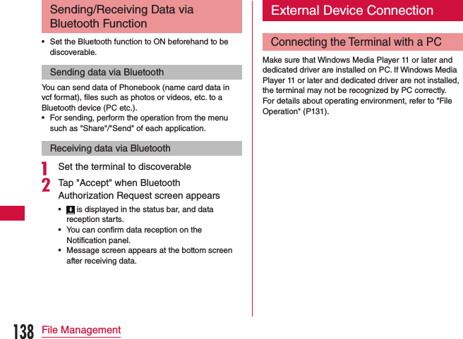 Sending/Receiving Data via Bluetooth Function •Set the Bluetooth function to ON beforehand to be discoverable.Sending data via BluetoothYou can send data of Phonebook (name card data in vcf format), files such as photos or videos, etc. to a Bluetooth device (PC etc.). •For sending, perform the operation from the menu such as &quot;Share&quot;/&quot;Send&quot; of each application.Receiving data via Bluetootha Set the terminal to discoverablebTap &quot;Accept&quot; when Bluetooth Authorization Request screen appears • is displayed in the status bar, and data reception starts. •You can confirm data reception on the Notification panel. •Message screen appears at the bottom screen after receiving data.External Device ConnectionConnecting the Terminal with a PCMake sure that Windows Media Player 11 or later and dedicated driver are installed on PC. If Windows Media Player 11 or later and dedicated driver are not installed, the terminal may not be recognized by PC correctly. For details about operating environment, refer to &quot;File Operation&quot; (P131).138File Management