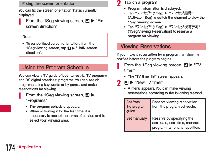 Fixing the screen orientationYou can fix the screen orientation that is currently displayed.a From the 1Seg viewing screen,   u &quot;Fix screen direction&quot;Note •To cancel fixed screen orientation, from the 1Seg viewing screen, tap   u &quot;Unfix screen direction&quot;.Using the Program ScheduleYou can view a TV guide of both terrestrial TV programs and BS digital broadcast programs. You can search programs using key words or by genre, and make reservations for viewing.a From the 1Seg viewing screen,   u &quot;Programs&quot; •The program schedule appears. •When activating it for the first time, it is necessary to accept the terms of service and to select your viewing area.bTap on a program •Program information is displayed. •Tap &quot;ワンセグ&quot; (1Seg) u &quot;ワンセグ起動&quot; (Activate 1Seg) to switch the channel to view the 1Seg viewing screen. •Tap &quot;ワンセグ&quot; (1Seg) u &quot;ワンセグ視聴予約&quot;  (1Seg Viewing Reservation) to reserve a program for viewing.Viewing ReservationsIf you make a reservation for a program, an alarm is notified before the program begins.a From the 1Seg viewing screen,   u &quot;TV timer&quot; •The &quot;TV timer list&quot; screen appears.b  u &quot;New TV timer&quot; •A menu appears. You can make viewing reservations according to the following method.Set from the program guideReserve viewing reservation from the program schedule.Set manually Reserve by specifying the start date, start time, channel, program name, and repetition.174Application