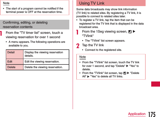 Note •The start of a program cannot be notified if the terminal power is OFF at the reservation time.Confirming, editing, or deleting reservation contentsa From the &quot;TV timer list&quot; screen, touch a viewing reservation for over 1 second •A menu appears. The following operations are available to you.Detail Display the viewing reservation details.Edit Edit the viewing reservation.Delete Delete the viewing reservation.Using TV LinkSome data broadcasts may show link information (TV link) to related sites. By registering a TV link, it is possible to connect to related sites later. •To register a TV link, tap the item that can be registered for the TV link that is displayed in the data broadcast area.a From the 1Seg viewing screen,   u &quot;TVlink&quot; •The &quot;TVlink&quot; list screen appears.bTap the TV link •Connect to the registered site.Note •From the &quot;TVlink&quot; list screen, touch the TV link for over 1 second, and tap &quot;Delete&quot; u &quot;Yes&quot; to delete. •From the &quot;TVlink&quot; list screen, tap   u &quot;Delete All&quot; u &quot;Yes&quot; to delete all TV links.175Application
