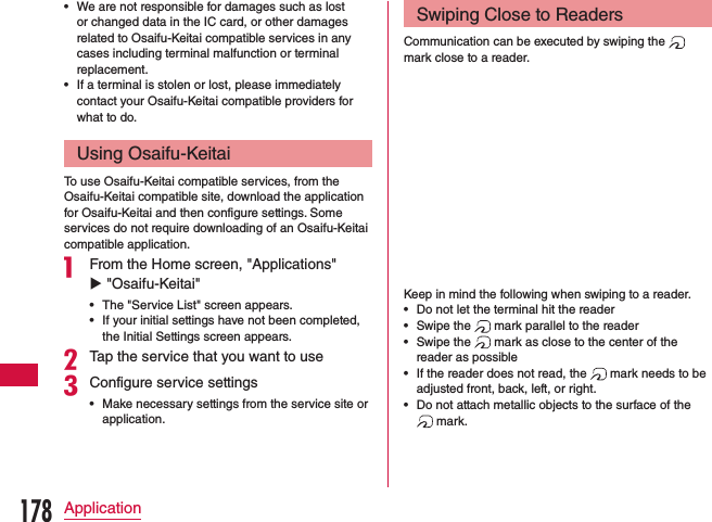  •We are not responsible for damages such as lost or changed data in the IC card, or other damages related to Osaifu-Keitai compatible services in any cases including terminal malfunction or terminal replacement. •If a terminal is stolen or lost, please immediately contact your Osaifu-Keitai compatible providers for what to do.Using Osaifu-KeitaiTo use Osaifu-Keitai compatible services, from the Osaifu-Keitai compatible site, download the application for Osaifu-Keitai and then configure settings. Some services do not require downloading of an Osaifu-Keitai compatible application.a From the Home screen, &quot;Applications&quot; u &quot;Osaifu-Keitai&quot; •The &quot;Service List&quot; screen appears. •If your initial settings have not been completed, the Initial Settings screen appears.bTap the service that you want to usecConfigure service settings •Make necessary settings from the service site or application.Swiping Close to ReadersCommunication can be executed by swiping the   mark close to a reader.Keep in mind the following when swiping to a reader. •Do not let the terminal hit the reader •Swipe the   mark parallel to the reader •Swipe the   mark as close to the center of the reader as possible •If the reader does not read, the   mark needs to be adjusted front, back, left, or right. •Do not attach metallic objects to the surface of the  mark.178Application