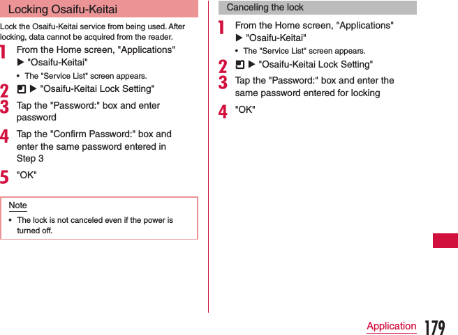 Locking Osaifu-KeitaiLock the Osaifu-Keitai service from being used. After locking, data cannot be acquired from the reader.a From the Home screen, &quot;Applications&quot; u &quot;Osaifu-Keitai&quot; •The &quot;Service List&quot; screen appears.b  u &quot;Osaifu-Keitai Lock Setting&quot;cTap the &quot;Password:&quot; box and enter passworddTap the &quot;Confirm Password:&quot; box and enter the same password entered in Step 3e&quot;OK&quot;Note •The lock is not canceled even if the power is turned off.Canceling the locka From the Home screen, &quot;Applications&quot; u &quot;Osaifu-Keitai&quot; •The &quot;Service List&quot; screen appears.b  u &quot;Osaifu-Keitai Lock Setting&quot;cTap the &quot;Password:&quot; box and enter the same password entered for lockingd&quot;OK&quot;179Application