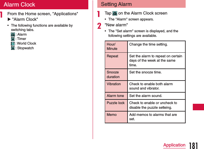 Alarm Clocka From the Home screen, &quot;Applications&quot; u &quot;Alarm Clock&quot; •The following functions are available by switching tabs.     : Alarm    : Timer    : World Clock    : StopwatchSetting Alarma Tap   on the Alarm Clock screen •The &quot;Alarm&quot; screen appears.b&quot;New alarm&quot; •The &quot;Set alarm&quot; screen is displayed, and the following settings are available.Hour/MinuteChange the time setting.Repeat Set the alarm to repeat on certain days of the week at the same time.Snooze durationSet the snooze time.Vibration Check to enable both alarm sound and vibrator.Alarm tone Set the alarm sound.Puzzle lock Check to enable or uncheck to disable the puzzle setteing.Memo Add memos to alarms that are set.181Application