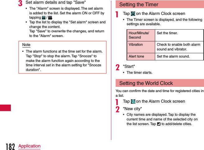 cSet alarm details and tap &quot;Save&quot; •The &quot;Alarm&quot; screen is displayed. The set alarm is added to the list. Set the alarm ON or OFF by tapping   /  . •Tap the list to display the &quot;Set alarm&quot; screen and change the content.     Tap &quot;Save&quot; to overwrite the changes, and return to the &quot;Alarm&quot; screen.Note •The alarm functions at the time set for the alarm. Tap &quot;Stop&quot; to stop the alarm. Tap &quot;Snooze&quot; to make the alarm function again according to the time interval set in the alarm setting for &quot;Snooze duration&quot;.Setting the Timera Tap   on the Alarm Clock screen •The Timer screen is displayed, and the following settings are available.Hour/Minute/SecondSet the timer.Vibration Check to enable both alarm sound and vibrator.Alert tone Set the alarm sound.b&quot;Start&quot; •The timer starts.Setting the World ClockYou can confirm the date and time for registered cities in a list.a Tap   on the Alarm Clock screenb&quot;New city&quot; •City names are displayed. Tap to display the current time and name of the selected city on the list screen. Tap   to add/delete cities.182Application