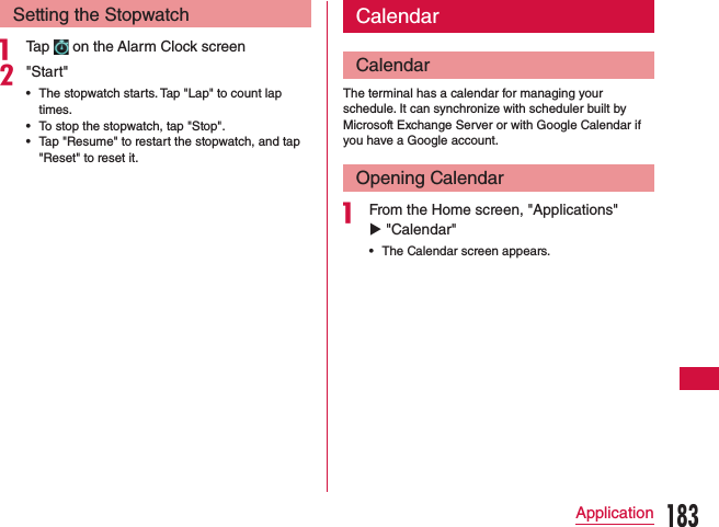 Setting the Stopwatcha Tap   on the Alarm Clock screenb&quot;Start&quot; •The stopwatch starts. Tap &quot;Lap&quot; to count lap times. •To stop the stopwatch, tap &quot;Stop&quot;. •Tap &quot;Resume&quot; to restart the stopwatch, and tap &quot;Reset&quot; to reset it. CalendarCalendarThe terminal has a calendar for managing your schedule. It can synchronize with scheduler built by Microsoft Exchange Server or with Google Calendar if you have a Google account.Opening Calendara From the Home screen, &quot;Applications&quot; u &quot;Calendar&quot;   •The Calendar screen appears.183Application