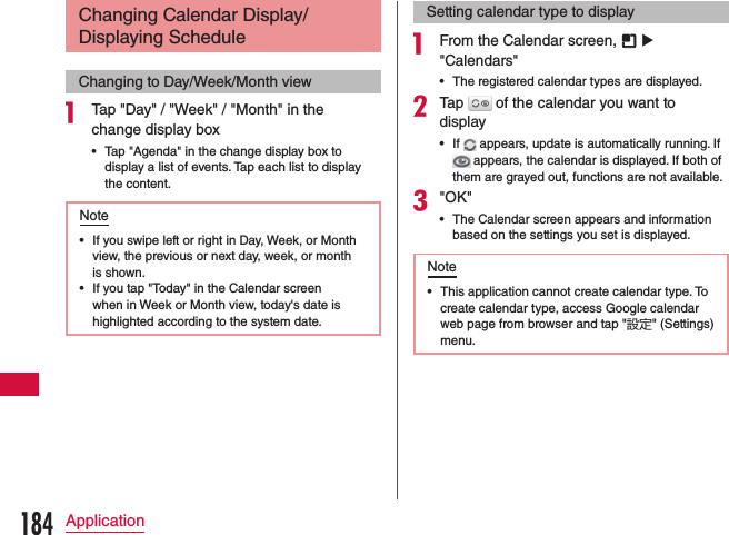 Changing Calendar Display/Displaying ScheduleChanging to Day/Week/Month viewa Tap &quot;Day&quot; / &quot;Week&quot; / &quot;Month&quot; in the change display box •Tap &quot;Agenda&quot; in the change display box to display a list of events. Tap each list to display the content.Note •If you swipe left or right in Day, Week, or Month view, the previous or next day, week, or month is shown. •If you tap &quot;Today&quot; in the Calendar screen when in Week or Month view, today&apos;s date is highlighted according to the system date.Setting calendar type to displaya From the Calendar screen,   u &quot;Calendars&quot; •The registered calendar types are displayed.bTap   of the calendar you want to display •If   appears, update is automatically running. If  appears, the calendar is displayed. If both of them are grayed out, functions are not available.c&quot;OK&quot; •The Calendar screen appears and information based on the settings you set is displayed.Note •This application cannot create calendar type. To create calendar type, access Google calendar web page from browser and tap &quot;設定&quot; (Settings) menu.184Application